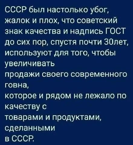 СССР был настолько убог жалок и плох что советский знак качества и надпись ГОСТ до сих пор спустя почти 30лет используют для того чтобы увеличивать продажи своего современного говна которое и рядом не лежало по качеству товарами и продуктами сделанными в СССР