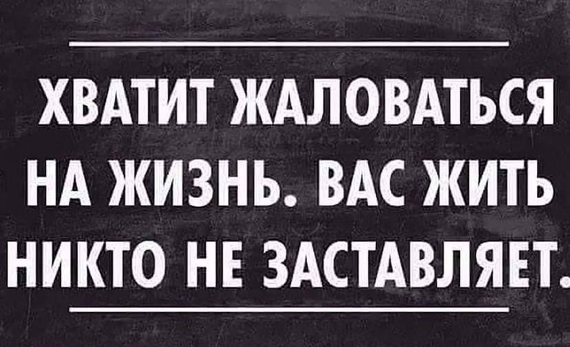 ХВАТИТ ЖАЛОВАТЬСЯ НА ЖИЗНЬ ВАС ЖИТЬ НИКТО НЕ ЗАСТАВЛЯЕТ