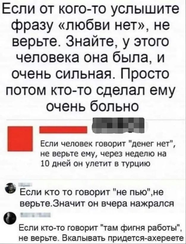 Если от кого то услышите фразу любви нет не верьте Знайте у этого человека она была и очень сильная Просто потом кто то сделал ему очень больно _ _ Если человек говорит денег нет не верьте ему через неделю на 10 дней он улетит в турцию Если кто то говорит не пьюне верьте3начит он вчера нажрался Если кто то говорит там фигня работы не верьте Вкалывать придется ахереете