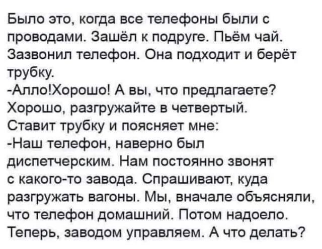 Было это когда все телефоны были с проводами Зашёл к подруге Пьём чай Зазвонил телефон Она подходит и берёт трубку АллоХорошо А вы что предлагаете Хорошо разгружайте в четвертый Ставит трубку и поясняет мне Наш телефон наверно был диспетчерским Нам постоянно звонят с какого то завода Спрашивают куда разгружать вагоны Мы вначале объясняли что телефон домашний Потом надоело Теперь заводом управляем 
