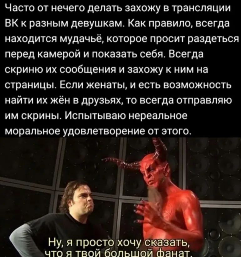 Часто от нечего делать захожу в трансляции ВК к разным девушкам Как правило всегда находится мудачьё которое просит раздеться перед камерой и показать себя Всегда скриню их сообщения и захожу к ним на страницы Если женаты и есть возможность найти их жён в друзьях то всегда отправляю им скрины Испытываю нереальное моральное удовлетворение от этого Ну я просто хочу что я твой большей фанат