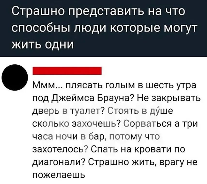 Страшно представить на что способны люди которые могут ЖИТЬ ОДНИ МММ ПЛЯСдТЬ ГОЛЫМ В шесть утра под Джеймса Брауна Не закрывать дверь в туалет Стоять в душе сколько захочешь Сорваться а три часа ночи в бар потому что захотелось Спать на кровати по диагонали Страшно жить врагу не пожелаешь