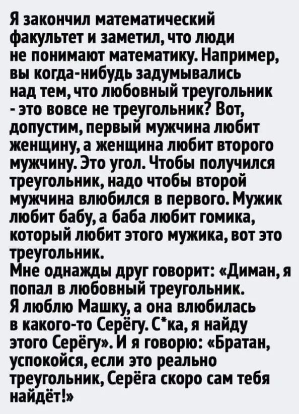 Я закончил математический факультет и заметил что люди не понимают математику Например вы когда нибудь задумывались над тем что любовный тре гольник это вовсе не треугольник Вот допустим первый мужчина любит женщину а женщина любит второго мужчину Это угол Чтобы получился треугольник надо чтобы второй мужчина влюбился в первого Мужик любит бабу а баба любит томика который любит этого мужика вот эт