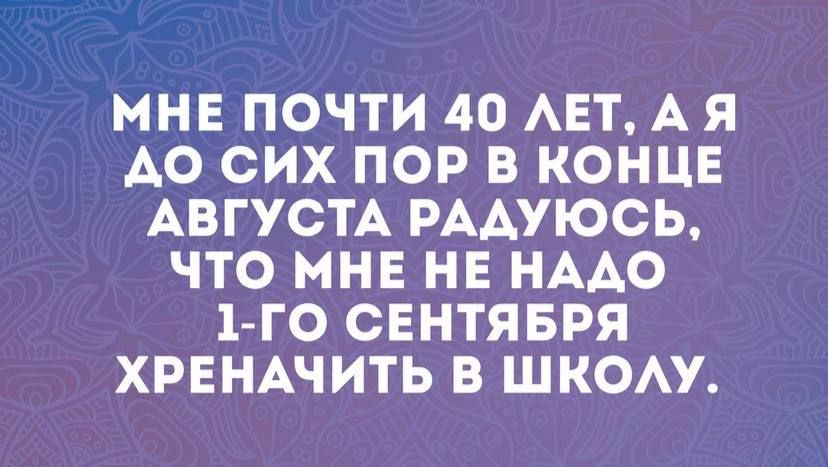 МНЕ ПОЧТИ 40 АЕТ А Я А0 СИХ ПОР В КОНЦЕ АВГУСТА РААУЮСЬ ЧТО МНЕ НЕ НАДО 1 ГО СЕНТЯБРЯ ХРЕНАЧИТЬ В ШКОАУ
