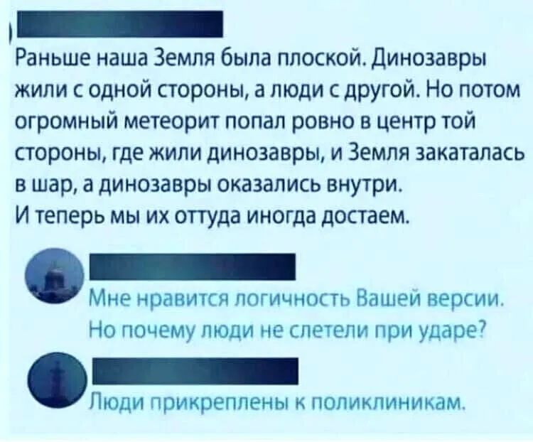 _ Раньше наша Земля была плоской Динозавры жили с одной стороны а люди с другой Но потом огромный метеорит попал ровно в центр той стороны где жили динозавры и Земля закаталась в шар 3 динозавры оказались внутри И теперь мы их оттуда иногда достаем Мне нравится логичность Вашеи версии Но почему люди не слетели при ударе7 ЛЮДИ прикреплены К ПОЛИКЛИНИКЗМ
