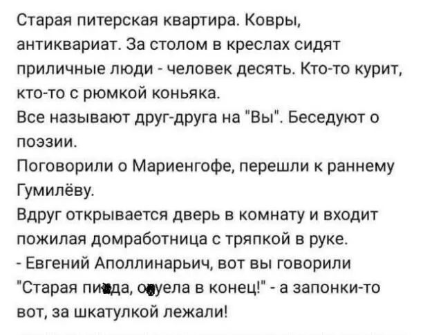 Старая питерская квартира Ковры антиквариат За СТОЛОМ Б креслах СИдЯТ ПРИЛИЧНЫЕ ЛЮДИ ЧЕЛОВЕК ДЕСЯТЬ КТО ТО курит кто то с рюмкой коньяка Все называют дрУГ друга на Вы Беседуют о поэзии Поговорили о Мариенгофе перешли к раннему Гумилёву Вдруг открывается дверь в комнату и входит пожилая домработница с тряпкой в руке Евгений Апоппинарьич вот вы говорили Старая писда тела в конец а запонки то вот за 