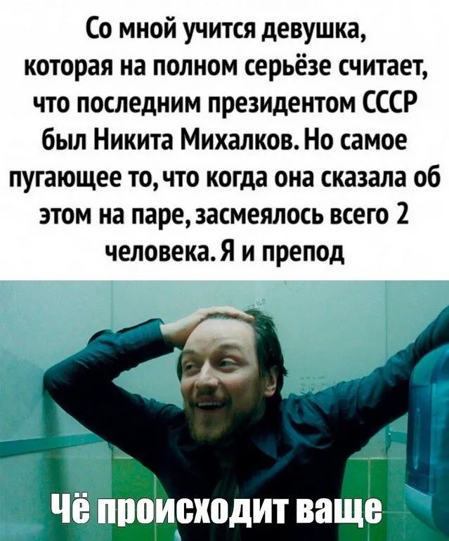Со мной учится девушка которая на полном серьёзе считает что последним президентом СССР был Никита Михалков Но самое пугающее точто когда она сказала об этом на паре засмеялось всего 2 человекаЯ и препод че МЮИШЮДИТ ваще