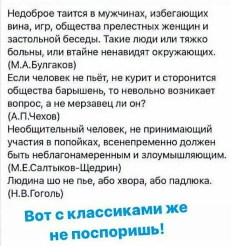 Недоброе таится в мужчинах избегающих вина игр общества прелестных женщин и застольной беседы Такие люди или тяжко больны или втайне ненавидят окружающих МАБулгаков Если человек не пьёт не курит и сторонится общества барышень то невольно возникает вопрос а не мерзавец ли он АПЧехов Необщительный человек не принимающий участия в попойках всенепременно должен быть неблагонамеренным и злоумышляющим М