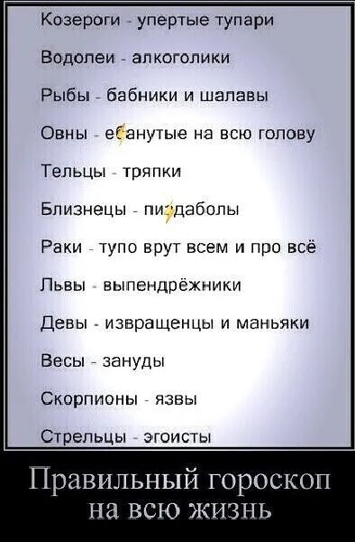Козероги упертые тупари Водолеи алкоголики Рыбы бабники и шалавы Овны ебанутые на всю голову ТепьЦы тряпки Близнецы пивдабопы Раки тупо врут всем и про всё Пьвы выпендрёжники Девы извращенцы и маньяки Бесы зануды Скорпионы язвы Стрельцы з гоисты Правильный гороскоп на всю жизнь