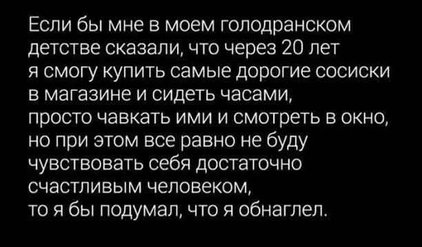 Если бы мне в моем голодранском детстве сказали что через 20 лет я смогу купить самые дорогие сосиски в магазине и сидеть часами просто чавкать ими и смотреть в окно но при этом все равно не буду чувствовать себя достаточно счастливым человеком то я бы подумал что я обнаглел