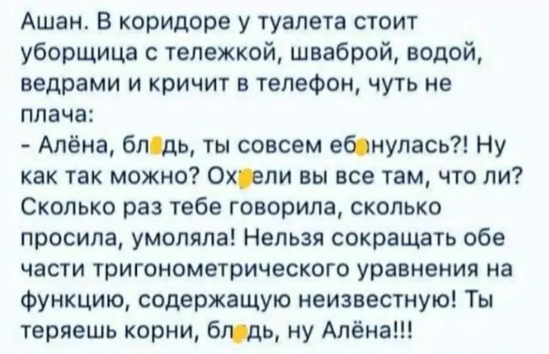 Ашан В коридоре у туалета стоит уборщица с тележкой шваброй водой ведрами и кричит в телефон чуть не плача Алёна бпдь ты совсем ефнулась Ну как так можно Охрли вы все там что ли Сколько раз тебе говорила сколько просила умоляла Нельзя сокращать обе части тригонометрического уравнения на Функцию содержащую неизвестную Ты теряешь корни бюдь ну Алёна