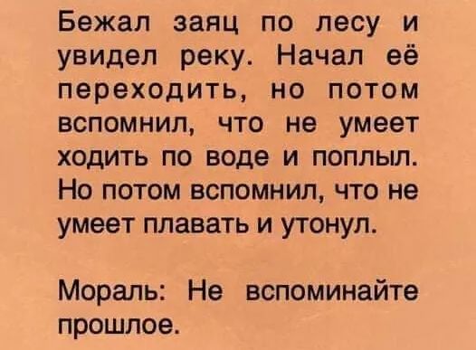 Бежал заяц по лесу и увидел реку Начал её переходить но потом вспомнил что не умеет ходить по воде и поплыл Но потом вспомнил что не умеет плавать и утонул Мораль Не вспоминайте прошлое
