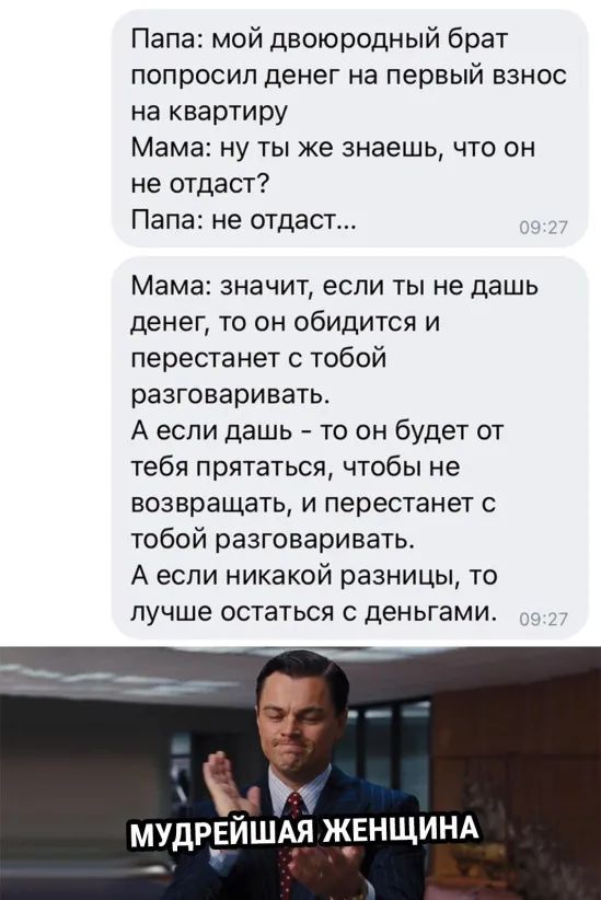 Папа мой двоюродный брат попросип денег на первый взнос на квартиру Мама ну ты же знаешь что он не отдаст Папа не отдаст _ Мама значит если ты не дашь денег то он обидится и перестанет с тобой разговаривать А если дашь то он будет от тебя прятаться чтобы не возвращать и перестанет с тобой разговаривать А если никакой разницы то лучше остаться деньгами МУДР_ЕЙША_Я ЖЕНЩ