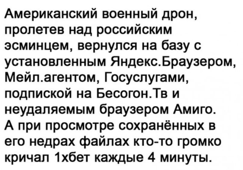 Американский военный дрон пролетев над российским эсминцем вернулся на базу с установленным ЯндексБраузером Мейпагентом Госуспугами подпиской на БесогонТв и неудаляемым браузером Амиго А при просмотре сохранённых в его недрах файлах кто то громко кричал 1хбет каждые 4 минуты