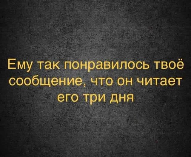 Ему так понравилось твоё сообщение что он читает его три дня