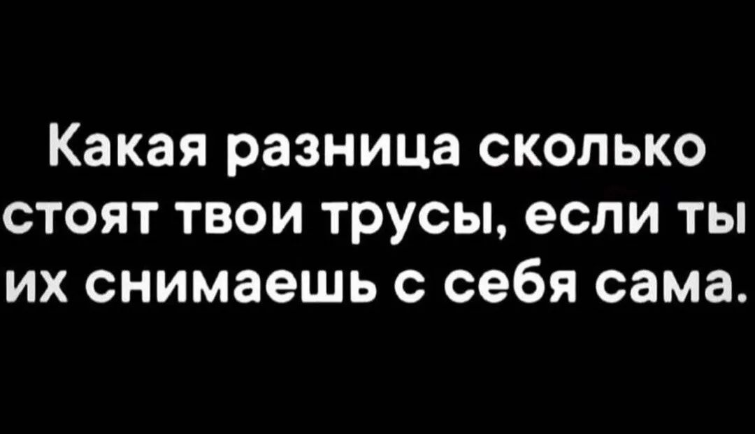 Какая разница сколько стоят твои трусы если ты их снимаешь с себя сама