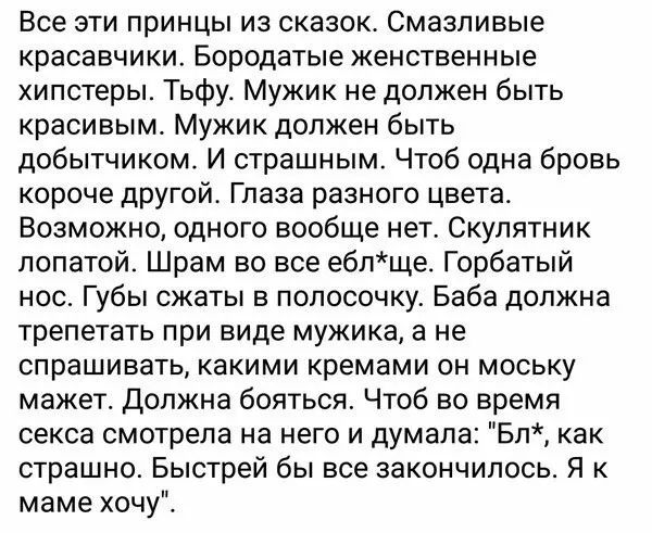 Все эти принцы из сказок Смазпивые красавчики Бородатые женственные хипстеры Тьфу Мужик не должен быть красивым Мужик должен быть добытчиком И страшным Чтоб одна бровь короче другой Глаза разного цвета Возможно одного вообще нет Скулятник лопатой Шрам во все еблще_ Горбатый нос Губы сжаты в полосочку Баба должна трепетать при виде мужика а не спрашивать какими кремами он моську мажет Должна боятьс