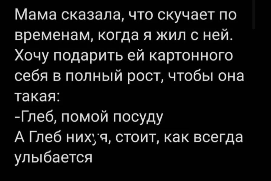 Мама сказала что скучает по временам когда я жил с ней Хочу подарить ей картонного себя в полный рост чтобы она такая Глеб помой посуду А Глеб нихуч стоит как всегда улыбается