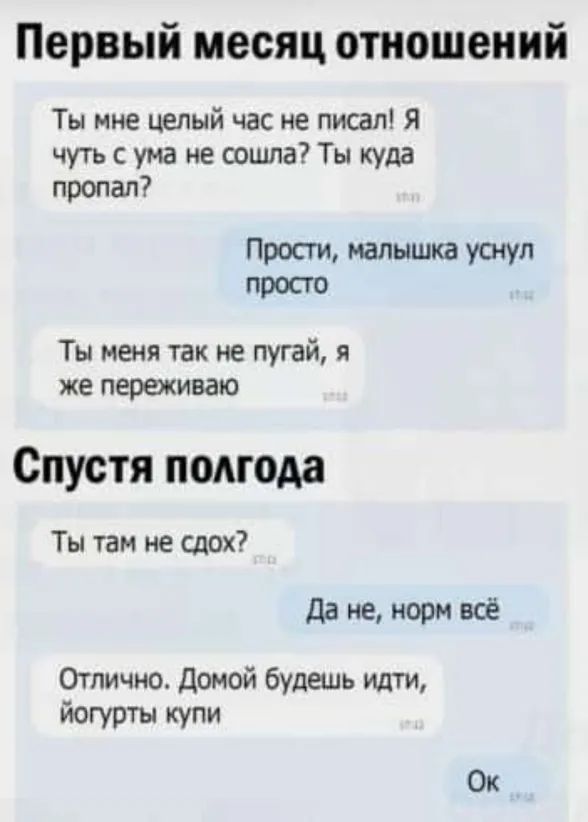 Первый месяц отношений Ты мне целый час не писал я чуть с ума не сошла Ты куда пропал Прости малышка уснул просто Ты меня так не пугай я же переживаю Спустя полгода Ты там не сдох да не норм всё Отлично Домой будешь идти йогурты купи Ок