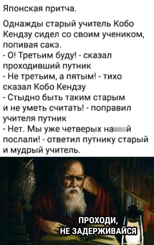 Японская притча Однажды старый учитель Кобо Кендзу сидел со своим учеником попивая сакэ О Третьим буду сказал проходивший путник Не третьим а пятым тихо сказал Кобо Кендзу Стыдно быть таким старым и не уметь считать поправил учителя путник Нет Мы уже четверых на й послали ответил путнику старый и мудрый учитель проёдщ НЕ ЗАДЕРЖЁАйся