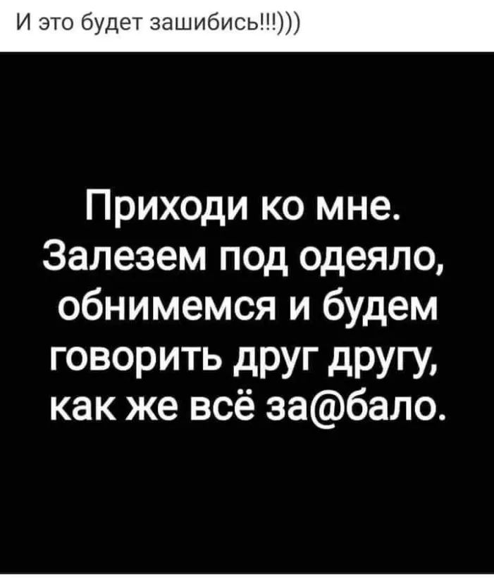И это будет зашибись Приходи ко мне Залезем под одеяло обнимемся и будем ГОВОРИТЬ дРУг другу как же всё забало
