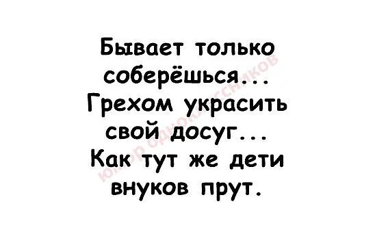 Бывает только соберёться Грехом украсить свой досуг Как тут же дети внуков прут