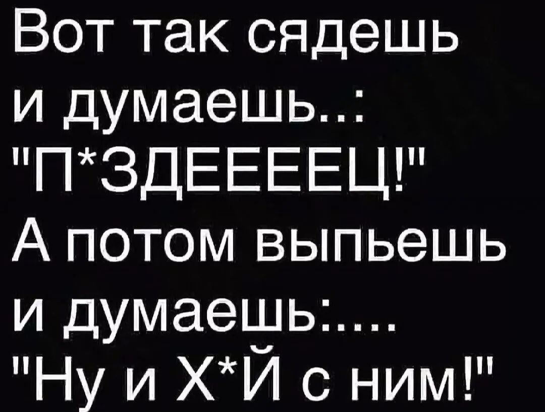 Вот так сядешь и думаешь ПЗДЕЕЕЕЦ А потом выпьешь и думаеьуьь Ну и ХИ с ним