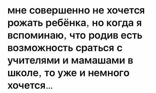 мне совершенно не хочется рожать ребёнка но когда я вспоминаю что родив есть возможность сраться с учителями и мамашами в школе то уже и немного хочется