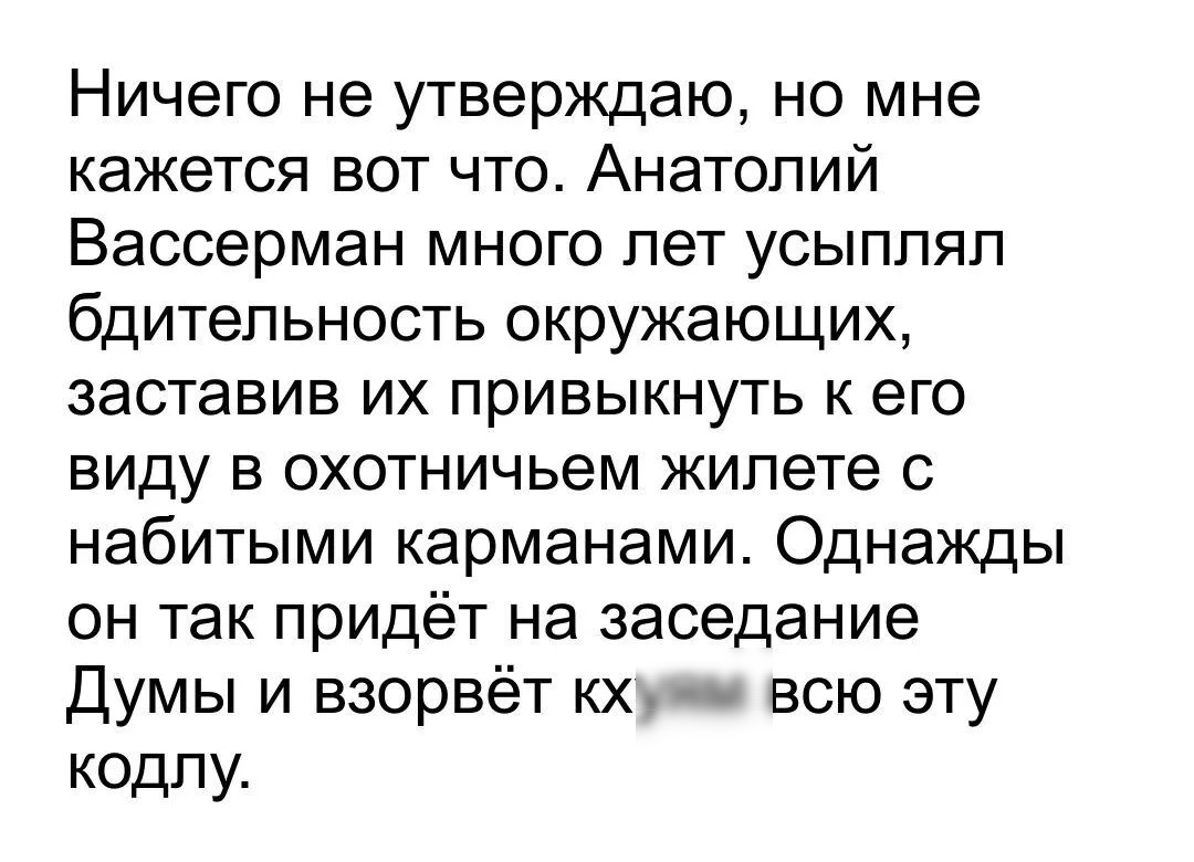 Ничего не утверждаю но мне кажется вот что Анатолий Вассерман много лет усыппяп бдительность окружающих заставив их привыкнуть к его виду в охотничьем жилете с набитыми карманами Однажды он так придёт на заседание Думы и взорвёт кх всю эту кодпу