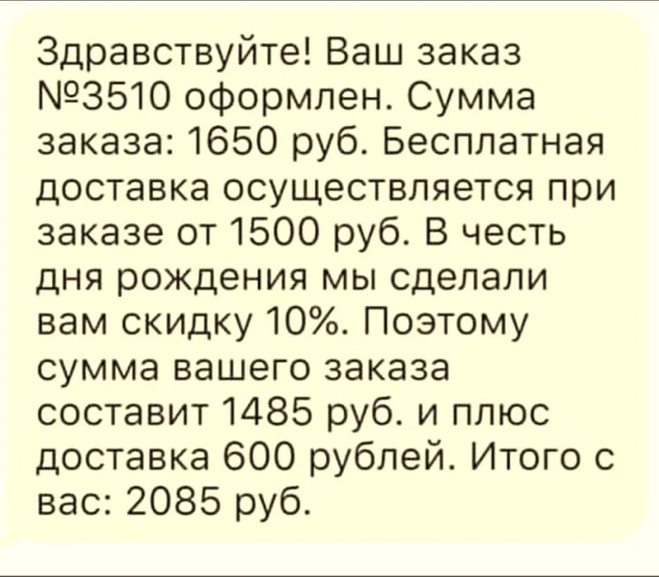 Здравствуйте Ваш заказ 3510 оформлен Сумма заказа 1650 руб Бесплатная доставка осуществляется при заказе от 1500 руб В честь дня рождения мы сделали вам скидку 10 Поэтому сумма вашего заказа составит 1485 руб и плюс доставка 600 рублей Итого с вас 2085 руб