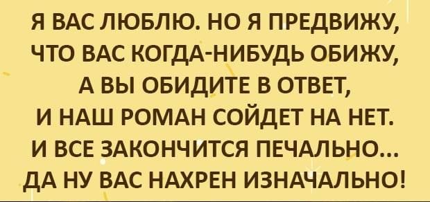 Я ВАС ЛЮБЛЮ НО Я ПРЕДВИЖУ ЧТО ВАС КОГДА НИБУДЬ ОБИЖУ А ВЫ ОБИДИТЕ В ОТВЕТ И НАШ РОМАН СОЙДЕТ НА НЕТ И ВСЕ ЗАКОНЧИТСЯ ПЕЧАЛЬНО ДА НУ ВАС НАХРЕН ИЗНАЧАЛЬНО