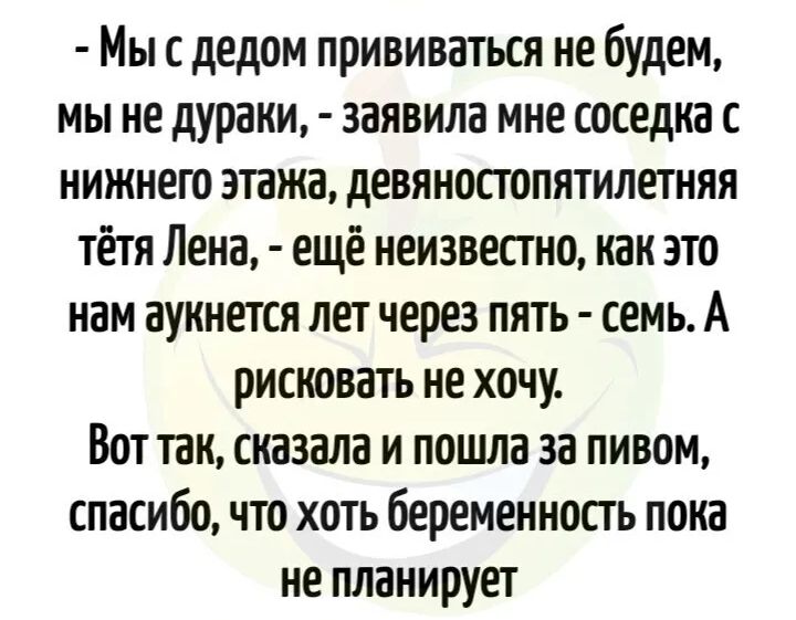 Мы с дедом прививаться не будем мы не дураки заявила мне соседка с нижнею этажа девяностопятилетняя тётя Лена ещё неизвестно как это нам аукнется лет через пять семь А рисковать не хочу Вот так сказала и пошла за пивом спасибо что хоть беременность пока не планирует
