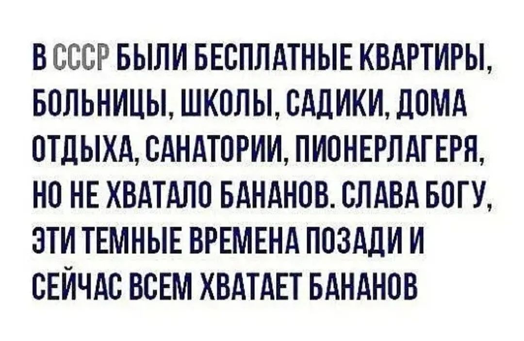 В СССР БЫЛИ БЕСПЛАТНЫЕ КВАРТИРЫ БОЛЬНИЦЫ ШКОЛЫ САЛИКИ ЛОМА ОТДЫХА САНАТОРИИ ПИОНЕРЛАГЕРЛ НО НЕ ХВАТАЛО БАНАНОВ СЛАВА БОГ У ЭТИ ТЕМНЫЕ ВРЕМЕНА ПОЗАДИ И СЕЙЧАС ВСЕМ ХВАТАЕТ БАНАНОВ