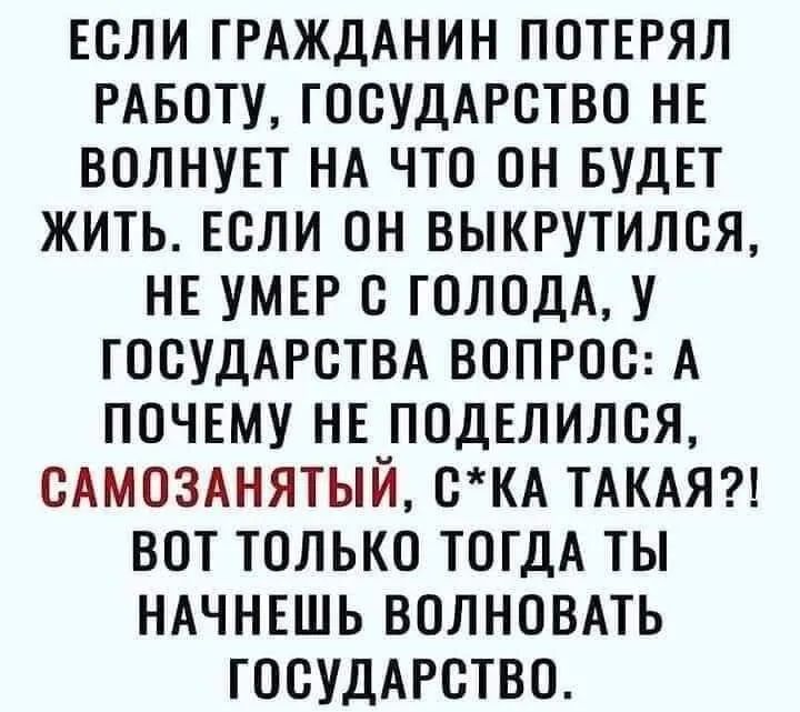 ЕСЛИ ГРАЖДАНИН ПОТЕРЯЛ РАБОТУ ГОСУДАРСТВО НЕ ВОЛНУЕТ НА ЧТО ОН БУДЕТ ЖИТЬ ЕСЛИ ОН ВЫКРУТИЛСЯ НЕ УМЕР С ГОЛОДА У ГОСУДАРСТВА ВОПРОС А ПОЧЕМУ НЕ ПОДЕЛИЛСЯ САМОЗАНЯТЫЙ СКА ТАКАЯ ВОТ ТОЛЬКО ТОГДА ТЫ НАЧНЕШЬ ВОЛНОВАТЬ ГОСУДАРСТВО