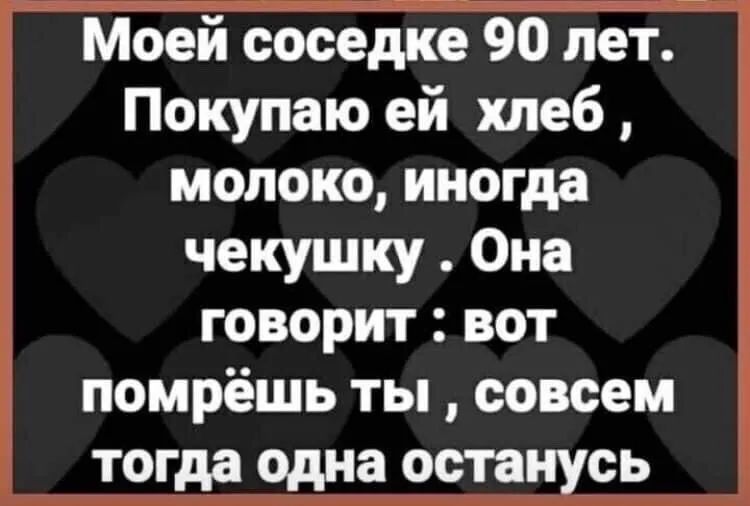Моей соседке 90 лет Покупаю ей хлеб молоко иногда чекушку Она говорит вот помрёшь ты совсем тогда одна останусь