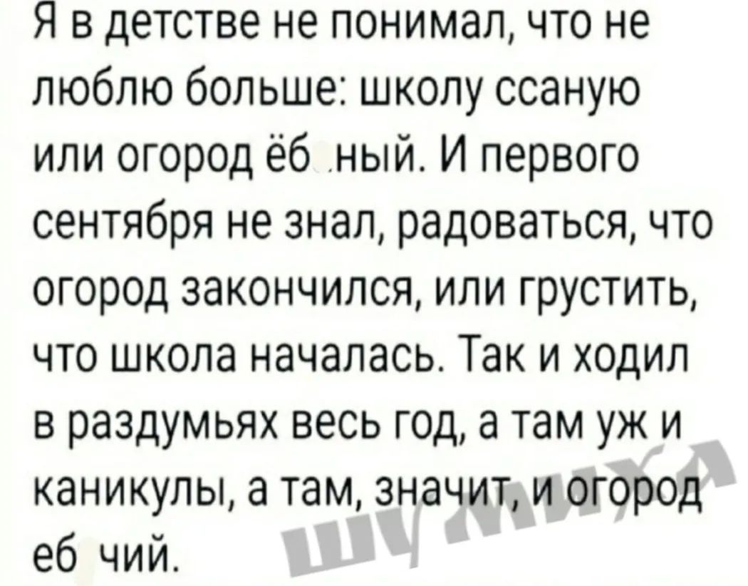 Я в детстве не понимал что не люблю больше школу ссаную или огород ёб ный И первого сентября не знал радоваться что огород закончился или грустить что школа началась Так и ходил в раздумьях весь год а там уж и каникулы а там значит и огород еб чий