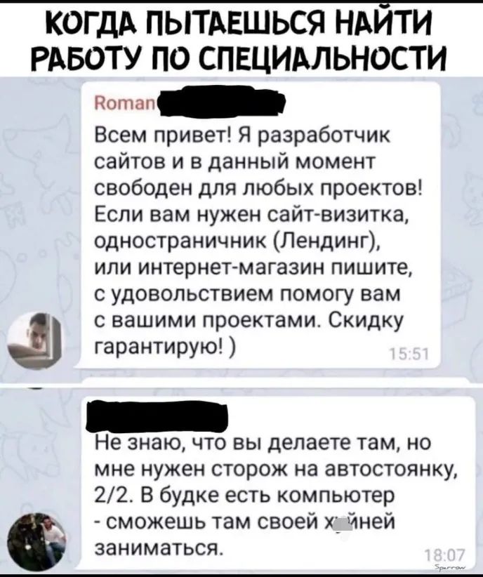 КОГДА ПЫТАЕШЬСЯ НАИТИ РАБОТУ ПО СПЕЦИАЛЬНОСТИ Потап Всем привет Я разработчик сайтов и в данный момент свободен для любых проектов Если вам нужен сайт визитка одностраничник Пендинг или интернет магазин пишите с удовольствием помогу вам с вашими проектами Скидку гарантирую Не знаю что вы делаете там но мне нужен сторож на автостоянку 22 В будке есть компьютер сможешь там своей йней заниматься