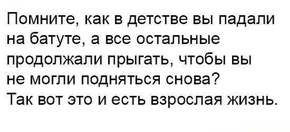 ПОМНИТЭ как В детстве ВЫ падали на батуте а все остальные ПРОДОПЖЭПИ прыгать ЧТОбЫ ВЫ не МОГЛИ ПОДНЯТЬСЯ СНОВЭ ТЭК ВОТ ЭТО И есть ВЗРОСЛЭЯ ЖИЗНЬ