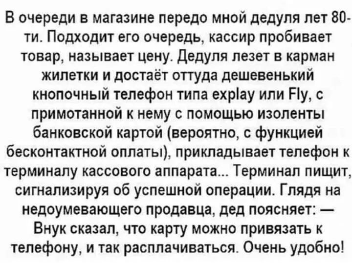 В очереди в магазине передо мной дедуля лет 80 ти Подходит его очередь кассир пробивает товар называет цену дедуля лезет в карман жилетки и достаёт оттуда дешевенький кнопочный телефон типа ехрау или Ну с примотанной к нему с помощью изоленты банковской картой вероятно с функцией бесконтактной оплаты прикладывает телефон к терминалу кассового аппарата Терминал пищит сигнализируя об успешной операц