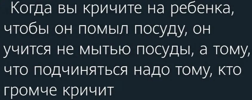 Когда вы кричите на ребенка чтобы он помыл посуду он учится не мытью посуды а тому что подчиняться надо тому кто громче кричит