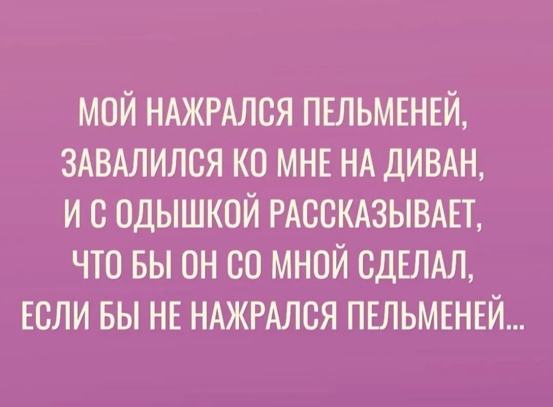 МОЙ НАЖРАЛСЯ ПЕЛЬМЕНЕЙ ЗАВАЛИЛСЯ КО МНЕ НА ДИВАН И С ОДЫШКОЙ РАССКАЗЫВАЕТ ЧТО БЫ он 00 МНОЙ СДЕЛАЛ ЕСЛИ ВЫ НЕ НАЖРАЛСЯ ПЕЛЬМЕНЕЙ