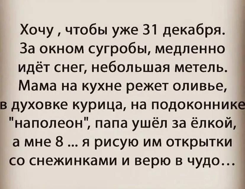 Хочу чтобы уже 31 декабря За окном сугробы медленно идёт снег небольшая метель Мама на кухне режет оливье в духовке курица на подоконник наполеон папа ушёл за ёлкой а мне 8 я рисую им открытки СО СНЕЖИНКЭМИ И верю В ЧУДО