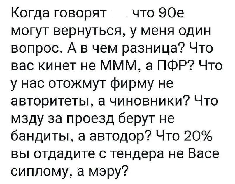 Когда говорят что 90е могут вернуться у меня один вопрос А в чем разница Что вас кинет не МММ а ПФР Что у нас отожмут фирму не авторитеты а чиновники Что мзду за проезд берут не бандиты а автодор Что 20 вы отдадите с тендера не Васе сиппому а мэру