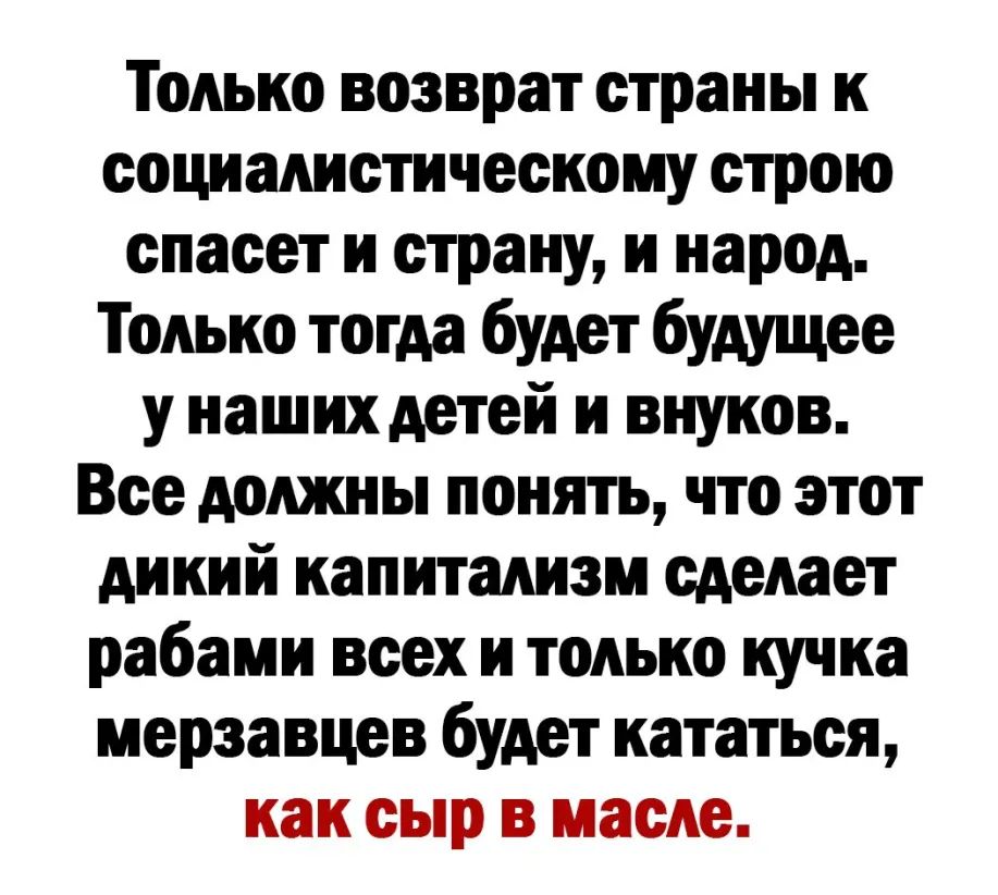 Только возврат страны к социалистическому строю спасет и страну и народ Только тогда будет будущее у наших детей и внуков Все должны понять что этот дикий капитализм сделает рабами всех и только кучка мерзавцев будет кататься как сыр в масле