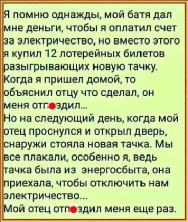 помню однажды мой батя дал не деньги чтобы я оплатил счет аэыгрывающих новую тачку 3 огда я пришел домой то бъяснип отцу что сделал он еня отпадут на следующий день когда мой втец проснулся и открыл дверь наружи стояла новая тачка Мы се плакали особенно я ведь ачка была из энергосбыта она риехала чтобы отключить нам лектричествш ой отец отюздил меня еще раз