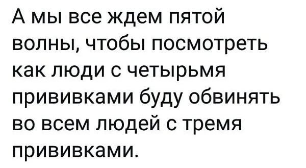 А мы все ждем пятой волны чтобы посмотреть как люди с четырьмя прививками буду обвинять во всем людей с тремя прививками