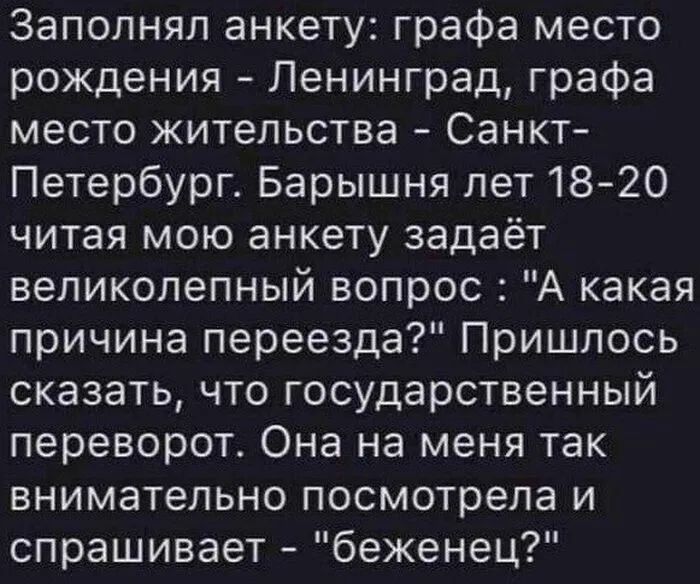 Заполнял анкету графа место рождения Ленинград графа место жительства Санкт Петербург Барышня лет 1820 читая мою анкету задаёт великолепный вопрос А какая причина переезда Пришлось сказать что государственный переворот Она на меня так внимательно посмотрела и спрашивает беженец