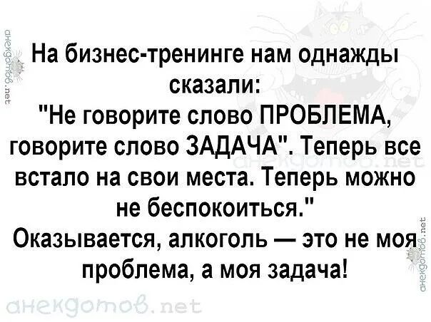 На бизнес тренинге нам однажды сказали Не говорите слово ПРОБЛЕМА говорите слово ЗАДАЧА Теперь все встало на свои места Теперь можно не беспокоиться Оказывается алкоголь это не моя проблема а моя задача