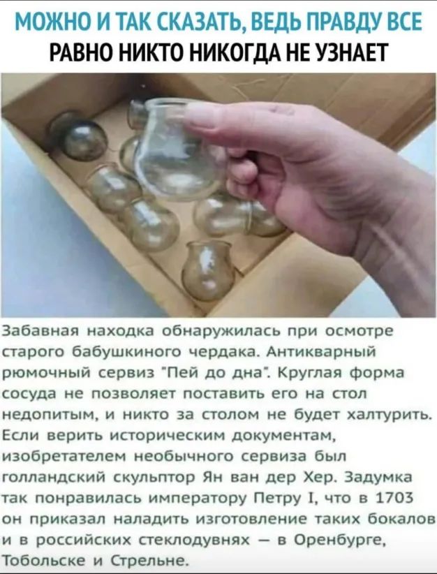 МОЖНО И ТАК СКАЗАТЬ ВЕДЬ ПРАВДУ ВСЕ РАВНО НИКТО НИКОГДА НЕ УЗНАЕТ Забавная находка обнаружилась при осмотре старого бабушкиного чердака Антикварный рюмочный сервиз Пей до дна Круглая форма сосуда не позволяет поставить его на стол недопитым и никто за столом не будет халтурить Если верить историческим документам изобретателем необычного сервиза был голландский скульптор Ян ван дер Хер Задумка так 