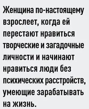 Женщина по настоящему взрослеет когда ей перестают нравиться творческие и загадочные личности и начинают нравиться люди без психических расстройств умеющие зарабатывать на жизнь